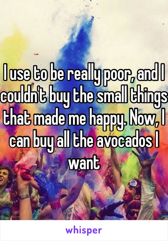 I use to be really poor, and I couldn't buy the small things that made me happy. Now, I can buy all the avocados I want 