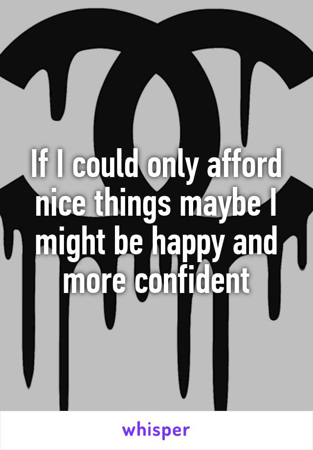 If I could only afford nice things maybe I might be happy and more confident