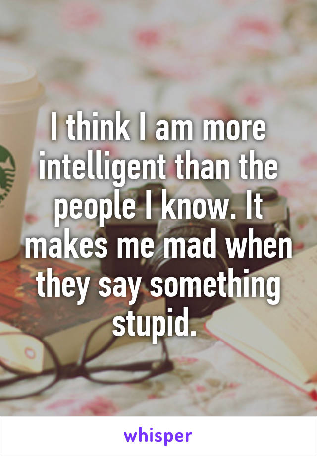 I think I am more intelligent than the people I know. It makes me mad when they say something stupid. 