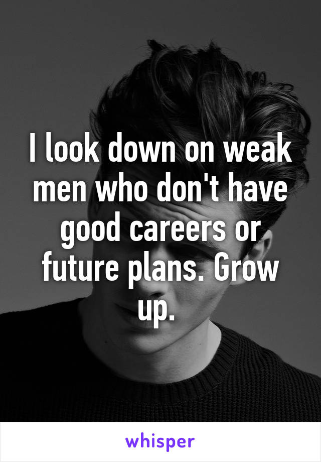 I look down on weak men who don't have good careers or future plans. Grow up. 