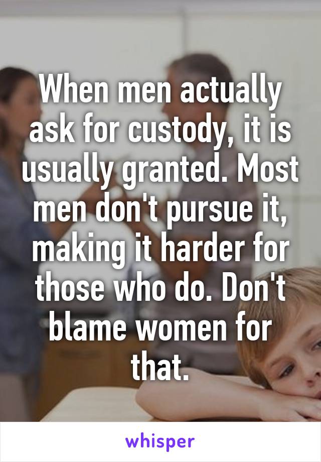 When men actually ask for custody, it is usually granted. Most men don't pursue it, making it harder for those who do. Don't blame women for that.