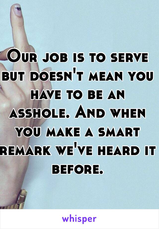 Our job is to serve but doesn't mean you have to be an asshole. And when you make a smart remark we've heard it before.