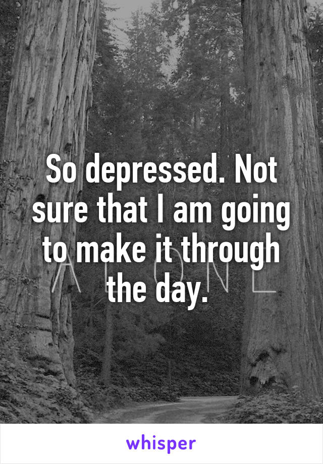 So depressed. Not sure that I am going to make it through the day. 