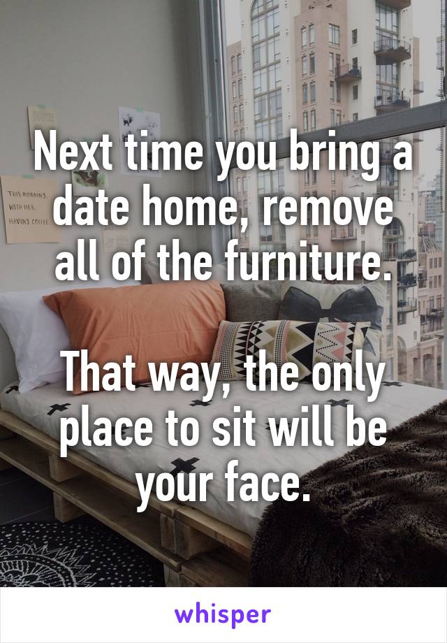 Next time you bring a date home, remove all of the furniture.

That way, the only place to sit will be your face.