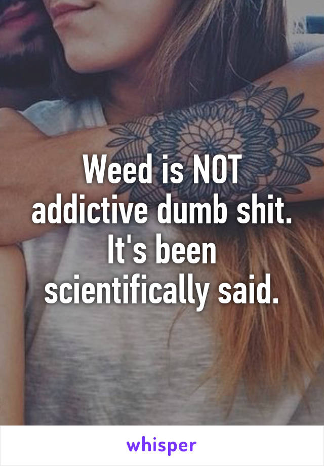 Weed is NOT addictive dumb shit. It's been scientifically said.