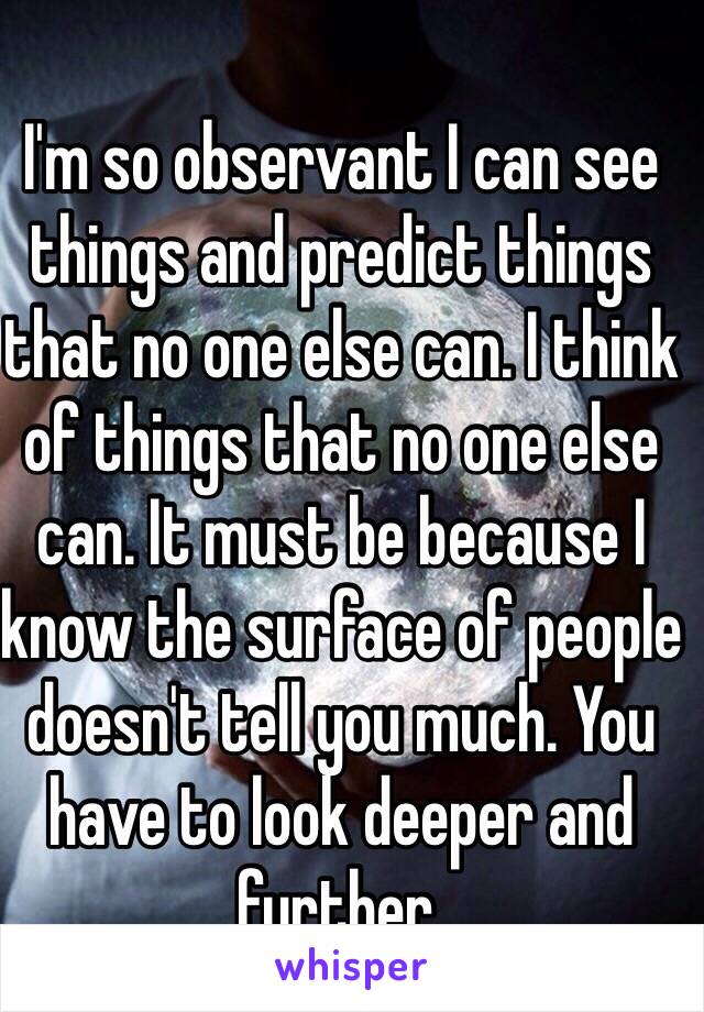 I'm so observant I can see things and predict things that no one else can. I think of things that no one else can. It must be because I know the surface of people doesn't tell you much. You have to look deeper and further. 