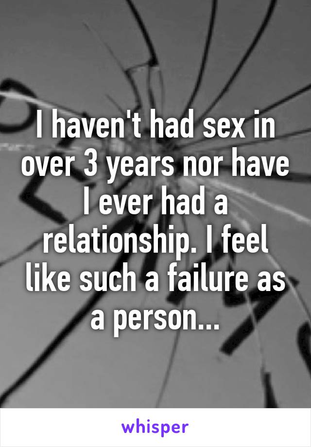 I haven't had sex in over 3 years nor have I ever had a relationship. I feel like such a failure as a person...