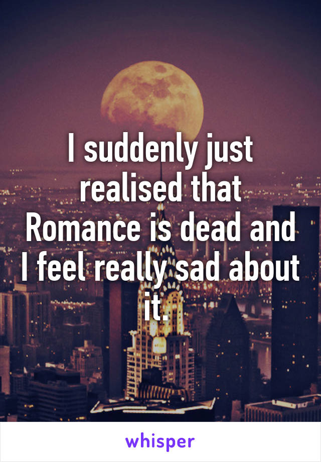 I suddenly just realised that Romance is dead and I feel really sad about it. 