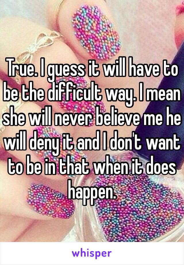 True. I guess it will have to be the difficult way. I mean she will never believe me he will deny it and I don't want to be in that when it does happen. 