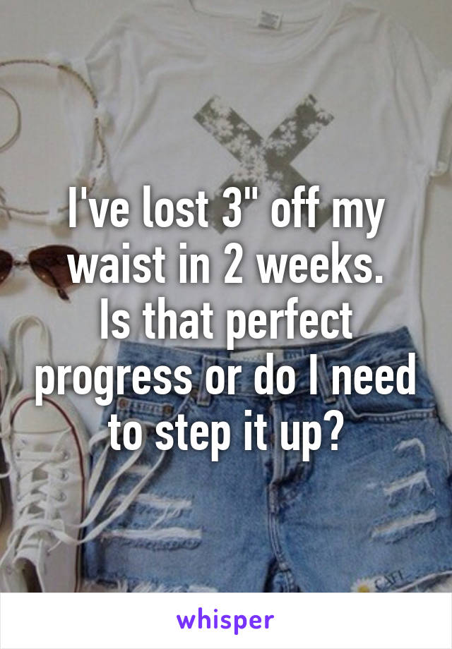 I've lost 3" off my waist in 2 weeks.
Is that perfect progress or do I need to step it up?