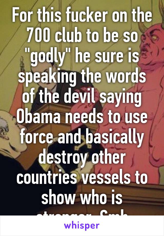 For this fucker on the 700 club to be so "godly" he sure is speaking the words of the devil saying Obama needs to use force and basically destroy other countries vessels to show who is stronger. Smh