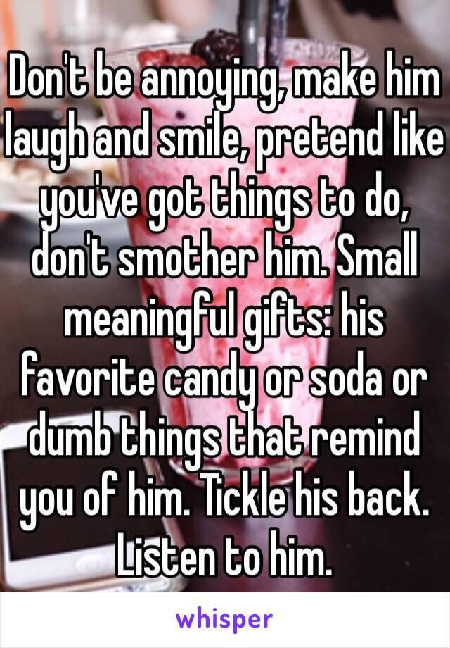 Don't be annoying, make him laugh and smile, pretend like you've got things to do, don't smother him. Small meaningful gifts: his favorite candy or soda or dumb things that remind you of him. Tickle his back. Listen to him. 