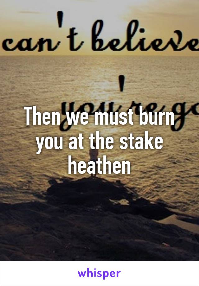 Then we must burn you at the stake heathen