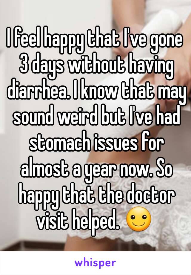 I feel happy that I've gone 3 days without having diarrhea. I know that may sound weird but I've had stomach issues for almost a year now. So happy that the doctor visit helped. ☺ 