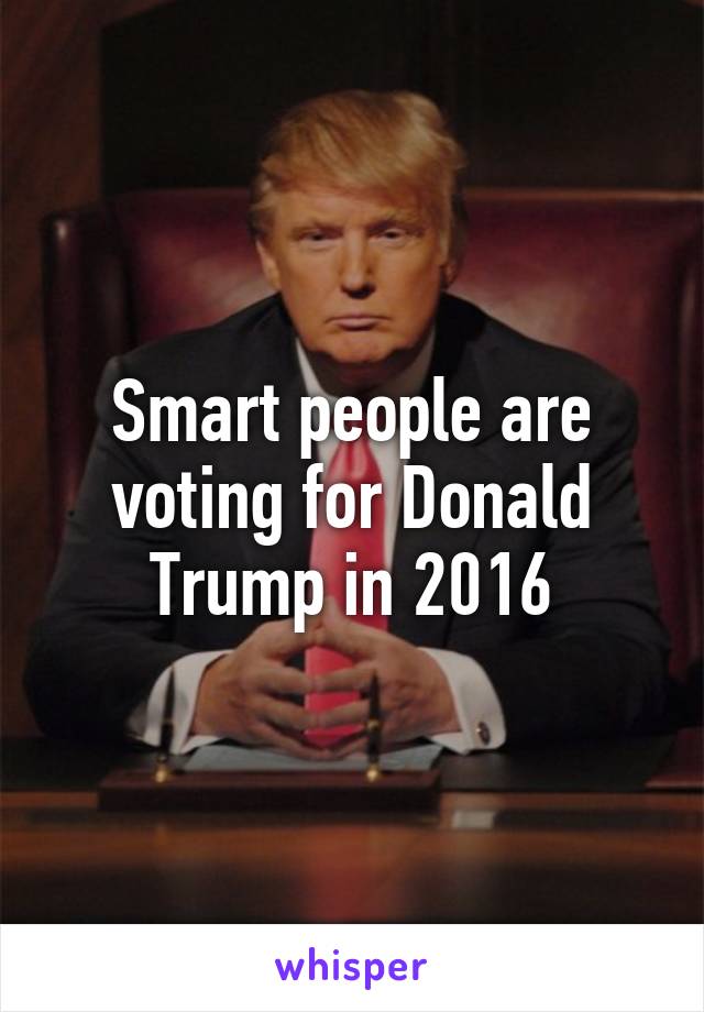 Smart people are voting for Donald Trump in 2016