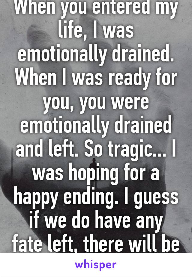 When you entered my life, I was emotionally drained. When I was ready for you, you were emotionally drained and left. So tragic... I was hoping for a happy ending. I guess if we do have any fate left, there will be another chance...