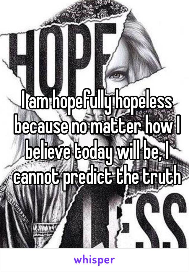 I am hopefully hopeless because no matter how I believe today will be, I cannot predict the truth 