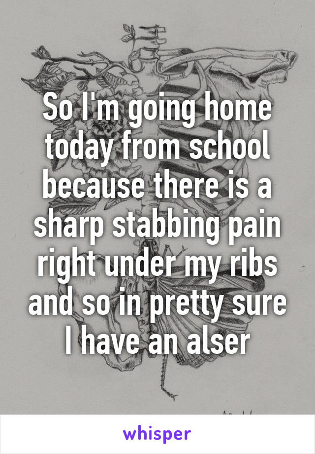 So I'm going home today from school because there is a sharp stabbing pain right under my ribs and so in pretty sure I have an alser