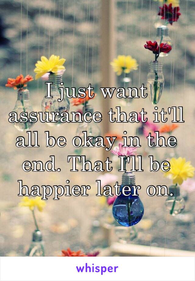 I just want assurance that it'll all be okay in the end. That I'll be happier later on.