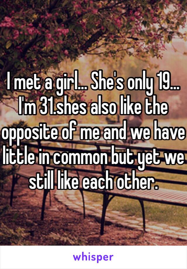 I met a girl... She's only 19... I'm 31.shes also like the opposite of me and we have little in common but yet we still like each other. 