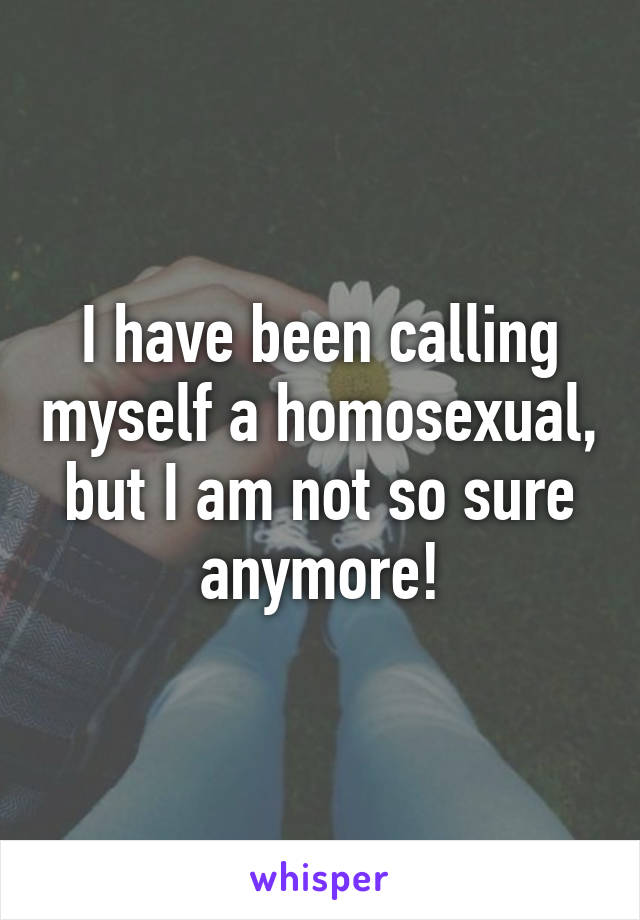 I have been calling myself a homosexual, but I am not so sure anymore!