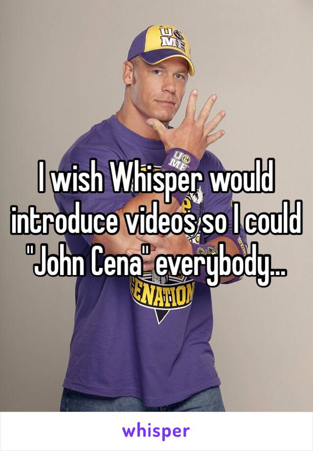 I wish Whisper would introduce videos so I could 
"John Cena" everybody... 