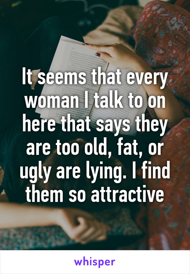 It seems that every woman I talk to on here that says they are too old, fat, or ugly are lying. I find them so attractive