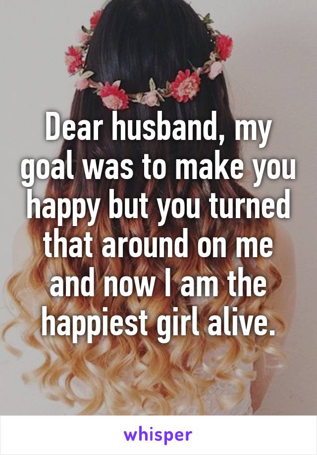 Dear husband, my goal was to make you happy but you turned that around on me and now I am the happiest girl alive.