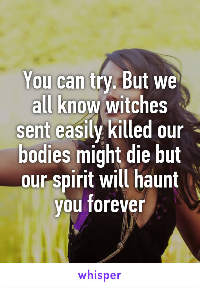 You can try. But we all know witches sent easily killed our bodies might die but our spirit will haunt you forever