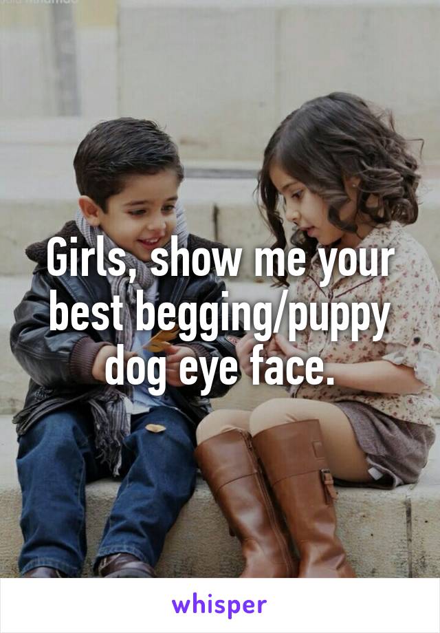 Girls, show me your best begging/puppy dog eye face.