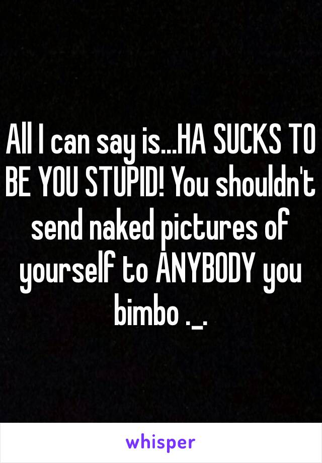 All I can say is...HA SUCKS TO BE YOU STUPID! You shouldn't send naked pictures of yourself to ANYBODY you bimbo ._.