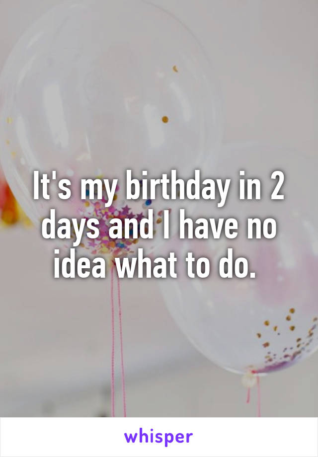 It's my birthday in 2 days and I have no idea what to do. 