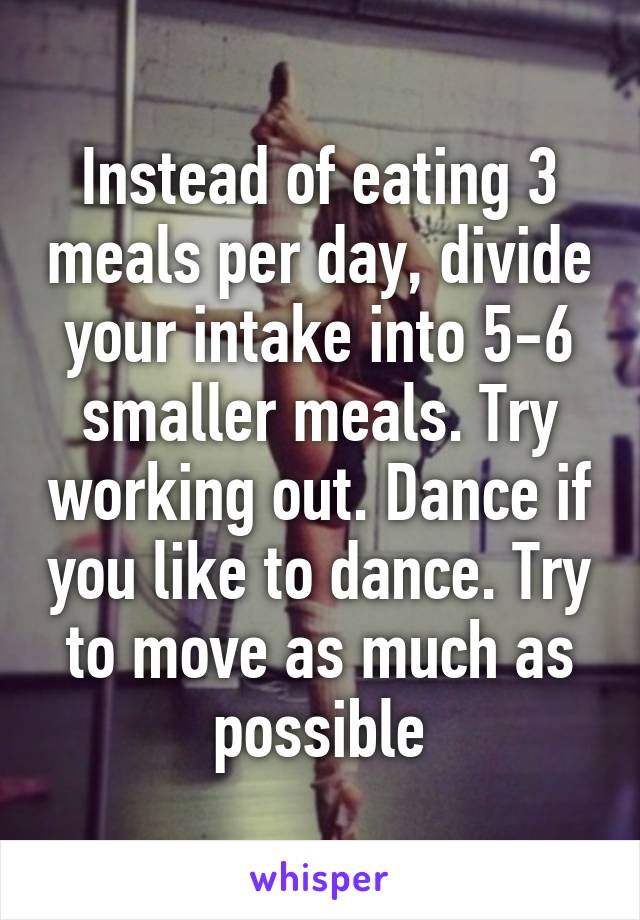 Instead of eating 3 meals per day, divide your intake into 5-6 smaller meals. Try working out. Dance if you like to dance. Try to move as much as possible