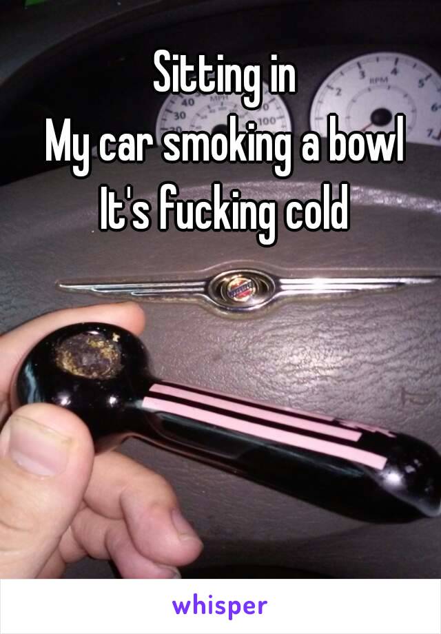 Sitting in
My car smoking a bowl
It's fucking cold