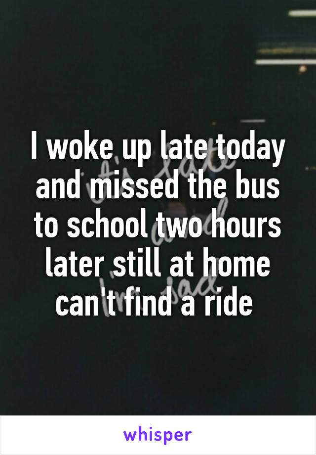 I woke up late today and missed the bus to school two hours later still at home can't find a ride 