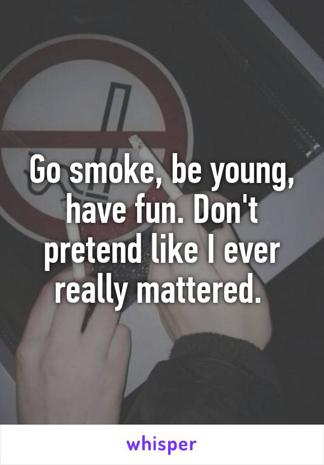 Go smoke, be young, have fun. Don't pretend like I ever really mattered. 