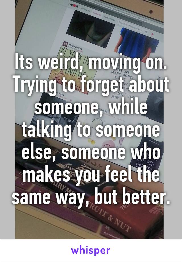 Its weird, moving on. Trying to forget about someone, while talking to someone else, someone who makes you feel the same way, but better.