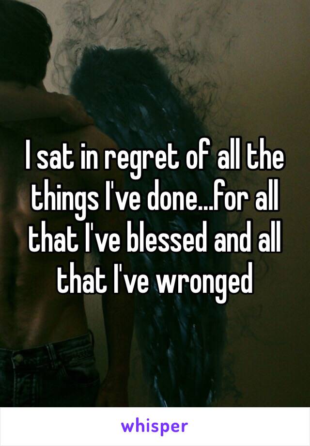 I sat in regret of all the things I've done...for all that I've blessed and all that I've wronged