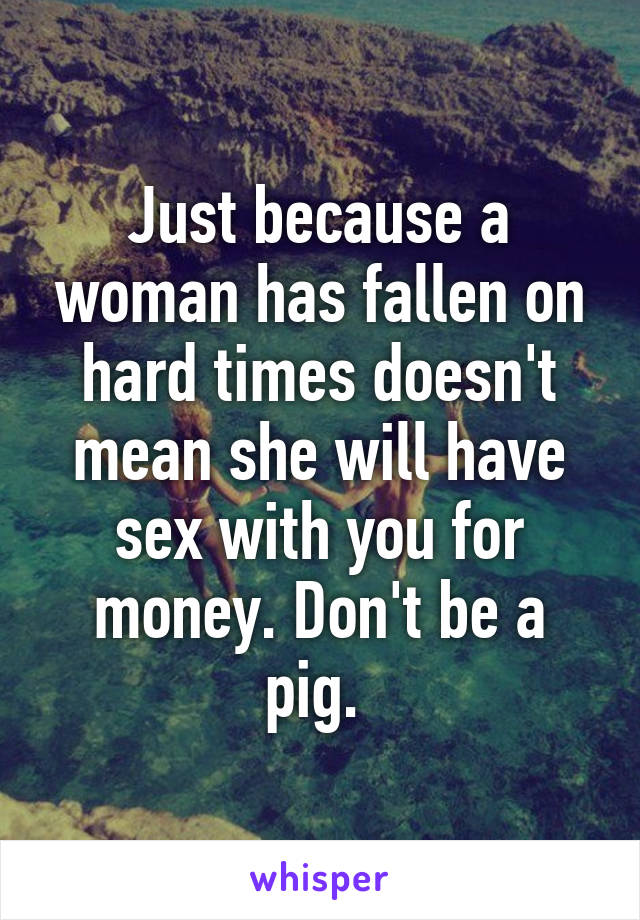 Just because a woman has fallen on hard times doesn't mean she will have sex with you for money. Don't be a pig. 