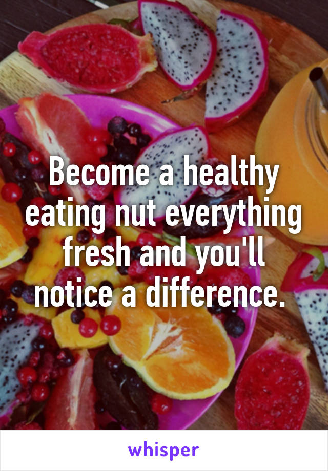 Become a healthy eating nut everything fresh and you'll notice a difference. 