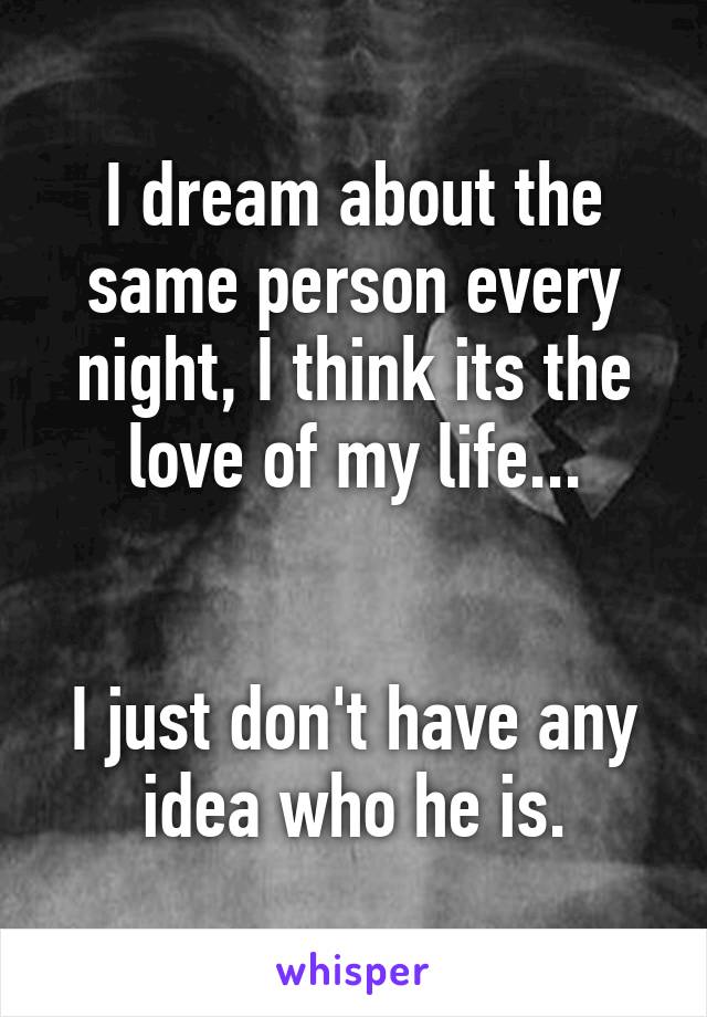 I dream about the same person every night, I think its the love of my life...


I just don't have any idea who he is.