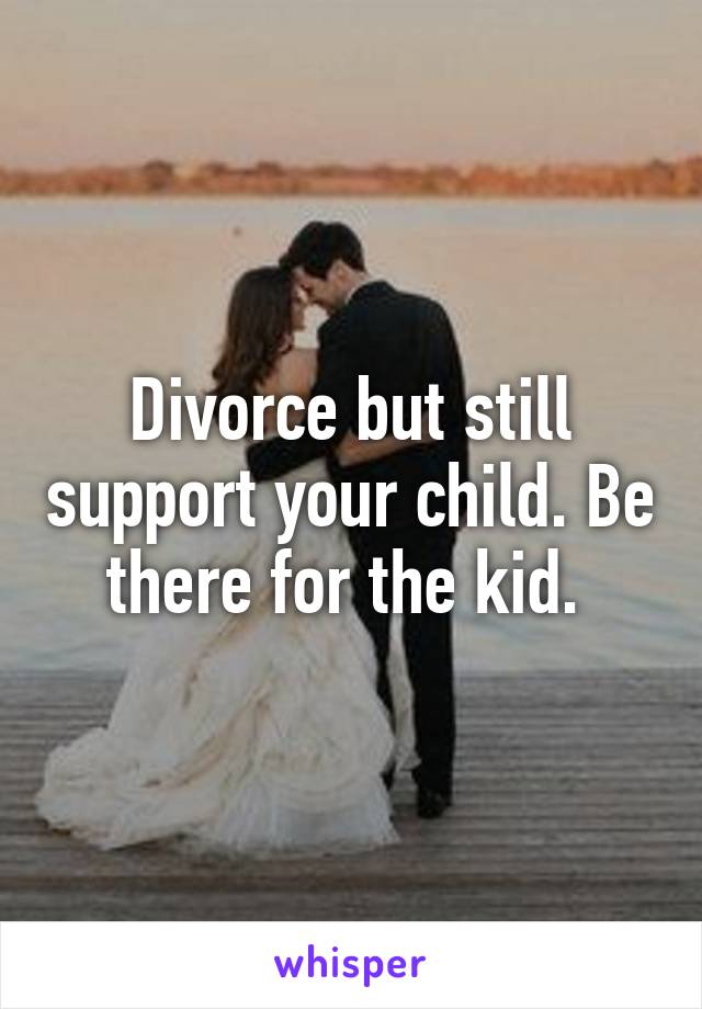 Divorce but still support your child. Be there for the kid. 