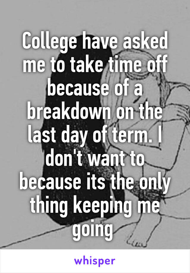 College have asked me to take time off because of a breakdown on the last day of term. I don't want to because its the only thing keeping me going 