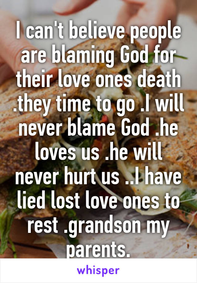 I can't believe people are blaming God for their love ones death .they time to go .I will never blame God .he loves us .he will never hurt us ..I have lied lost love ones to rest .grandson my parents.