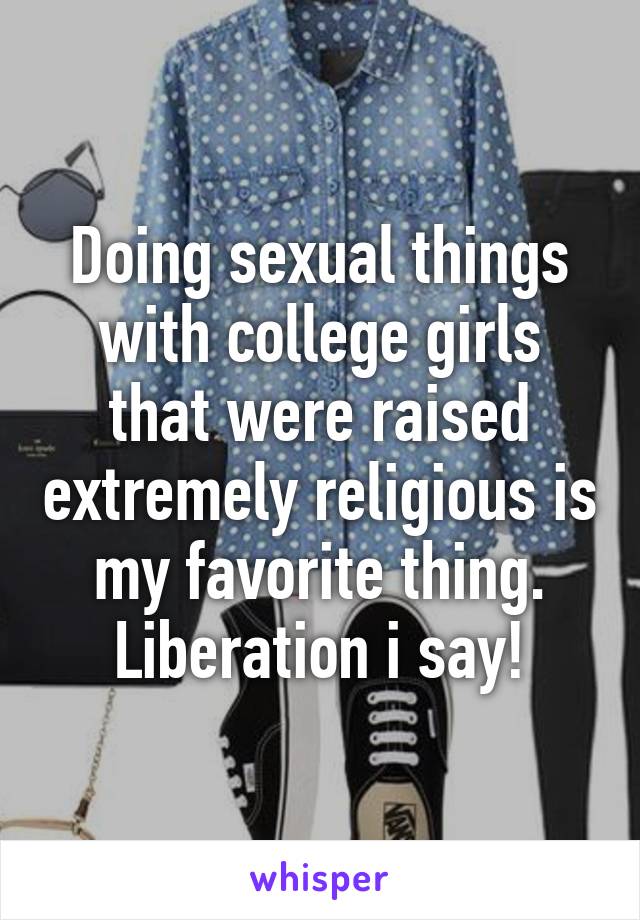 Doing sexual things with college girls that were raised extremely religious is my favorite thing. Liberation i say!