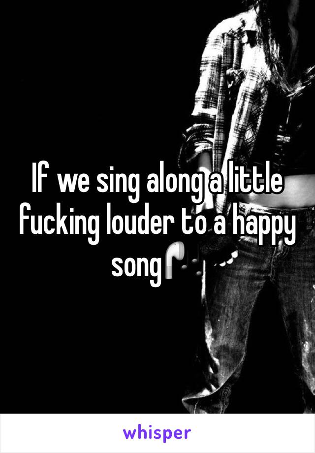 If we sing along a little fucking louder to a happy song🎧