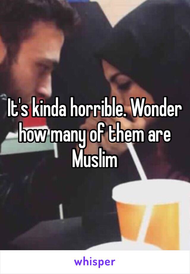 It's kinda horrible. Wonder how many of them are Muslim 