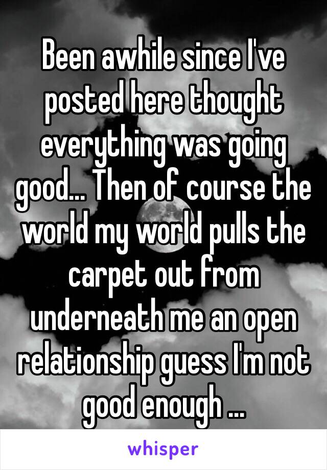 Been awhile since I've posted here thought everything was going good... Then of course the world my world pulls the carpet out from underneath me an open relationship guess I'm not good enough ...