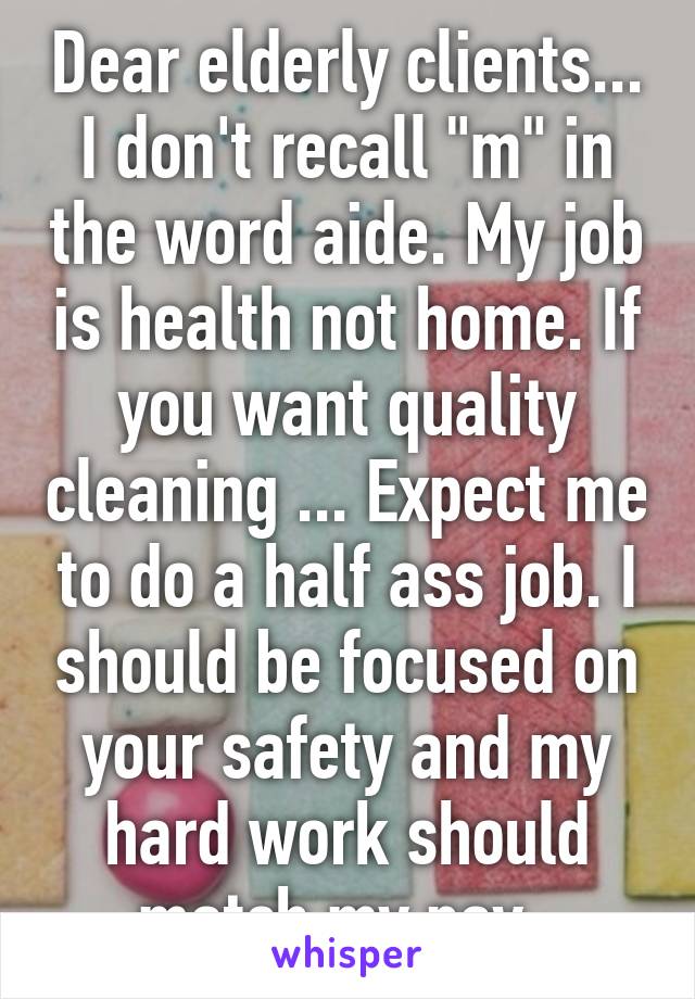 Dear elderly clients... I don't recall "m" in the word aide. My job is health not home. If you want quality cleaning ... Expect me to do a half ass job. I should be focused on your safety and my hard work should match my pay. 