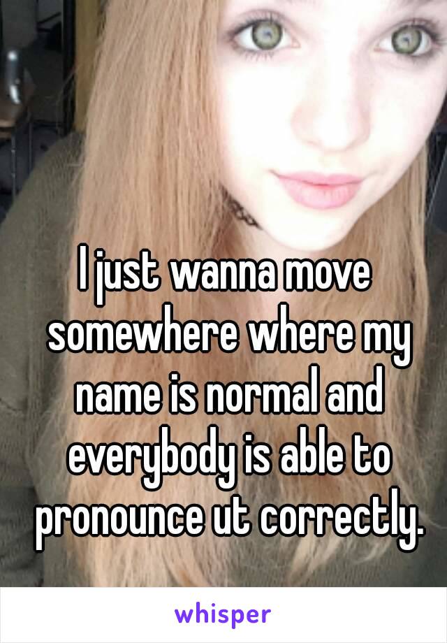 I just wanna move somewhere where my name is normal and everybody is able to pronounce ut correctly.